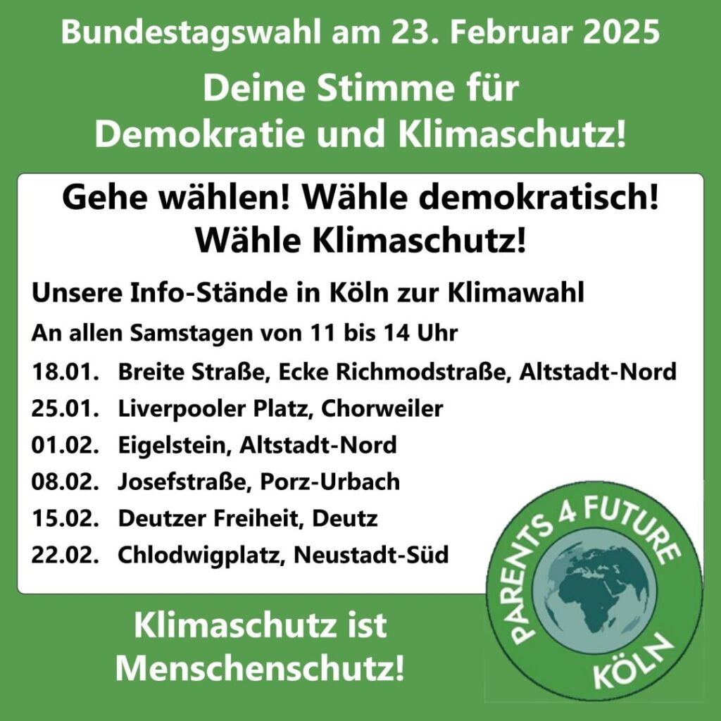 Sharepic - Text: Bundestagswahl am 23. Februar 2025 Deine Stimme für Demokratie und Klimaschutz! Gehe wählen! Wähle demokratisch! Wähle Klimaschutz! Die Termine unserer Info-Stände (jeweils 11-14 Uhr) 18.01.2025 Breite Straße/Richmodstraße, Altstadt-Nord 25.01.2025 Liverpooler Platz, Chorweiler 01.02.2025 Eigelstein, Altstadt-Nord 08.02.2025 Josefstraße, Porz-Urbach 15.02.2025 Deutzer Freiheit, Deutz 22.02.2024 Chlodwigplatz, Neustadt-Süd Klimaschutz ist Menschenschutz Hintergrund: grün - weiß; unten rechts: Logo der Parents for Future Köln