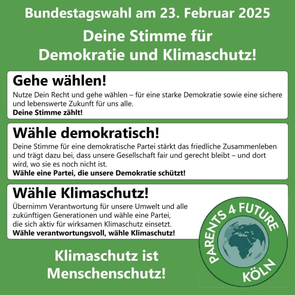 Bundestagswahl am 23. Februar 2025 Deine Stimme für Demokratie und Klimaschutz! Gehe wählen! Nutze Dein Recht und gehe wählen - für eine starke Demokratie sowie eine sichere und lebenswerte Zukunft für uns alle. Deine Stimme zählt! Wähle demokratisch! Deine Stimme für eine demokratische Partei stärkt das friedliche Zusammenleben und trägt dazu bei, dass unsere Gesellschaft fair und gerecht bleibt - und dort wird, wo sie es noch nicht ist. Wähle eine Partei, die unsere Demokratie schützt! Wähle Klimaschutz! Übernimm Verantwortung für unsere Umwelt und alle zukünftigen Generationen und wähle eine Partei, die sich aktiv für wirksamen Klimaschutz einsetzt. Wähle verantwortungsvoll, wähle Klimaschutz! Klimaschutz ist Menschenschutz!