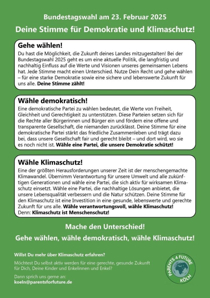 Bundestagswahl am 23. Februar 2025 Deine Stimme für Demokratie und Klimaschutz! Gehe wählen! Du hast die Möglichkeit, die Zukunft deines Landes mitzugestalten! Bei der Bundestagswahl 2025 geht es um eine aktuelle Politik, die langfristig und nachhaltig Einfluss auf die Werte und Visionen unseres gemeinsamen Lebens hat. Jede Stimme macht einen Unterschied. Nutze Dein Recht und gehe wählen – für eine starke Demokratie sowie eine sichere und lebenswerte Zukunft für uns alle. Deine Stimme zählt! Wähle demokratisch! Eine demokratische Partei zu wählen bedeutet, die Werte von Freiheit, Gleichheit und Gerechtigkeit zu unterstützen. Diese Parteien setzen sich für die Rechte aller Bürgerinnen und Bürger ein und fördern eine offene und transparente Gesellschaft, die niemanden zurücklässt. Deine Stimme für eine demokratische Partei stärkt das friedliche Zusammenleben und trägt dazu bei, dass unsere Gesellschaft fair und gerecht bleibt – und dort wird, wo sie es noch nicht ist. Wähle eine Partei, die unsere Demokratie schützt! Wähle Klimaschutz! Eine der größten Herausforderungen unserer Zeit ist der menschengemachte Klimawandel. Übernimm Verantwortung für unsere Umwelt und alle zukünftigen Generationen und wähle eine Partei, die sich aktiv für wirksamen Klimaschutz einsetzt. Wähle eine Partei, die nachhaltige Lösungen anbietet, die unsere Lebensqualität verbessern und die Natur schützen. Deine Stimme für den Klimaschutz ist eine Investition in eine gesunde, lebenswerte und gerechte Zukunft für uns alle. Wähle verantwortungsvoll, wähle Klimaschutz! Denn: Klimaschutz ist Menschenschutz! Mache den Unterschied! Gehe wählen, wähle demokratisch, wähle Klimaschutz! Willst Du mehr über Klimaschutz erfahren? Möchtest Du selbst aktiv werden für eine gerechte, gesunde Zukunft für Dich, Deine Kinder und Enkelinnen und Enkel? Dann sprich uns gerne an: koeln@parentsforfuture.de