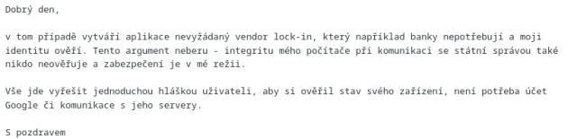 Dobrý den,<br><br>v tom případě vytváří aplikace nevyžádaný vendor lock-in, který například banky nepotřebují a moji identitu ověří. Tento argument neberu - integritu mého počítače při komunikaci se státní správou také nikdo neověřuje a zabezpečení je v mé režii.<br><br>Vše jde vyřešit jednoduchou hláškou uživateli, aby si ověřil stav svého zařízení, není potřeba účet Google či komunikace s jeho servery.<br><br>S pozdravem