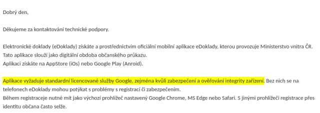 Dobrý den,<br><br> <br><br>Děkujeme za kontaktování technické podpory.<br><br> <br><br>Elektronické doklady (eDoklady) získáte a prostřednictvím oficiální mobilní aplikace eDoklady, kterou provozuje Ministerstvo vnitra ČR. Tato aplikace slouží jako digitální obdoba občanského průkazu.<br><br>Aplikaci získáte na AppStore (iOs) nebo Google Play (Anroid).<br><br> <br><br><strong>Aplikace vyžaduje standardní licencované služby Google, zejména kvůli zabezpečení a ověřování integrity zařízení</strong>. Bez nich se na telefonech eDoklady mohou potýkat s problémy s registrací či zabezpečením.<br><br>Během registraceje nutné mít jako výchozí prohlížeč nastavený Google Chrome, MS Edge nebo Safari. S jinými prohlížeči registrace přes identitu občana často selže.