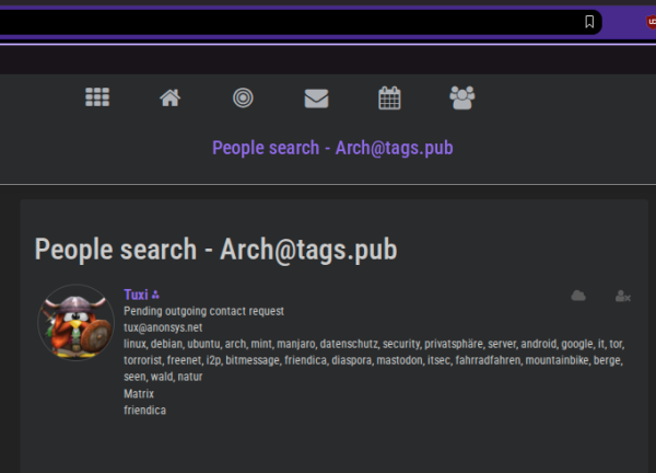 pic4

People search - Arch@tags.pub
￼
Tuxi ⁂
Pending outgoing contact request
tux@anonsys.net
linux, debian, ubuntu, arch, mint, manjaro, datenschutz, security, privatsphäre, server, android, google, it, tor, torrorist, freenet, i2p, bitmessage, friendica, diaspora, mastodon, itsec, fahrradfahren, mountainbike, berge, seen, wald, natur
Matrix
friendica