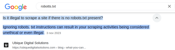 A screen shot from today of a google search for robots.txt.
The informational text for standard questions by google itself reads:
"Is it illegal to scrape a site if there is no robots.txt present?
Ignoring robots. txt instructions can result in your scraping activities being considered unethical or even illegal.3 nov 2023"